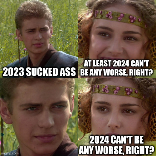 Meme of a scene from one of the Star Wars movies where Anikin is talking to Padme. Anikin says "2023 sucked ass." Padme says, grinning, "at least 2024 can't be any worse, right?" Anikin just stares sadly and intensely at her and in the final panel, Padme says with a worried expression, "2024 can't be any worse, right?"