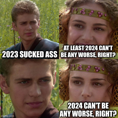 Meme of a scene from one of the Star Wars movies where Anikin is talking to Padme. Anikin says &quot;2023 sucked ass.&quot; Padme says, grinning, &quot;at least 2024 can&#39;t be any worse, right?&quot; Anikin just stares sadly and intensely at her and in the final panel, Padme says with a worried expression, &quot;2024 can&#39;t be any worse, right?&quot;