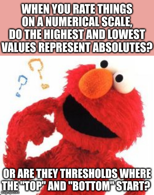 I feel like the latter because things can almost always be better or worse | WHEN YOU RATE THINGS ON A NUMERICAL SCALE, DO THE HIGHEST AND LOWEST VALUES REPRESENT ABSOLUTES? OR ARE THEY THRESHOLDS WHERE THE "TOP" AND "BOTTOM" START? | image tagged in elmo questions | made w/ Imgflip meme maker