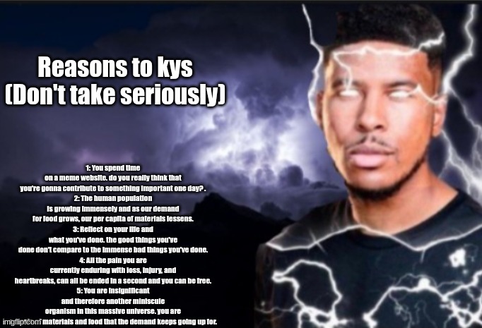 K wodr blank | Reasons to kys (Don't take seriously); 1: You spend time on a meme website. do you really think that you're gonna contribute to something important one day? .
2: The human population is growing immensely and as our demand for food grows, our per capita of materials lessens.
3: Reflect on your life and what you've done. the good things you've done don't compare to the immense bad things you've done.
4: All the pain you are currently enduring with loss, injury, and heartbreaks, can all be ended in a second and you can be free.
5: You are insignificant and therefore another miniscule organism in this massive universe. you are a waste of materials and food that the demand keeps going up for. | image tagged in k wodr blank | made w/ Imgflip meme maker