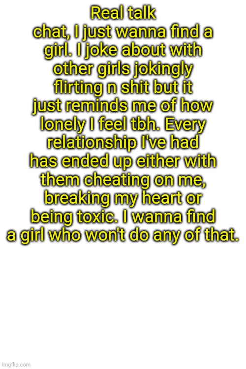 Real talk chat, I just wanna find a girl. I joke about with other girls jokingly flirting n shit but it just reminds me of how lonely I feel tbh. Every relationship I've had has ended up either with them cheating on me, breaking my heart or being toxic. I wanna find a girl who won't do any of that. | made w/ Imgflip meme maker