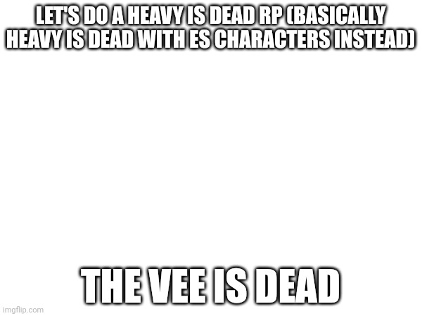 THE VEE IS DEAD | LET'S DO A HEAVY IS DEAD RP (BASICALLY HEAVY IS DEAD WITH ES CHARACTERS INSTEAD); THE VEE IS DEAD | made w/ Imgflip meme maker