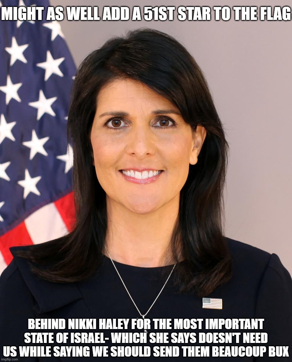 Most Important State is Israel | MIGHT AS WELL ADD A 51ST STAR TO THE FLAG; BEHIND NIKKI HALEY FOR THE MOST IMPORTANT STATE OF ISRAEL- WHICH SHE SAYS DOESN'T NEED US WHILE SAYING WE SHOULD SEND THEM BEAUCOUP BUX | image tagged in nikki haley,israel over america,prez of israel | made w/ Imgflip meme maker