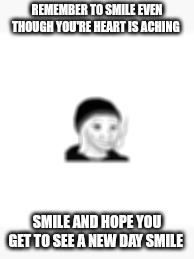 Smile | REMEMBER TO SMILE EVEN THOUGH YOU'RE HEART IS ACHING; SMILE AND HOPE YOU GET TO SEE A NEW DAY SMILE | image tagged in sad | made w/ Imgflip meme maker