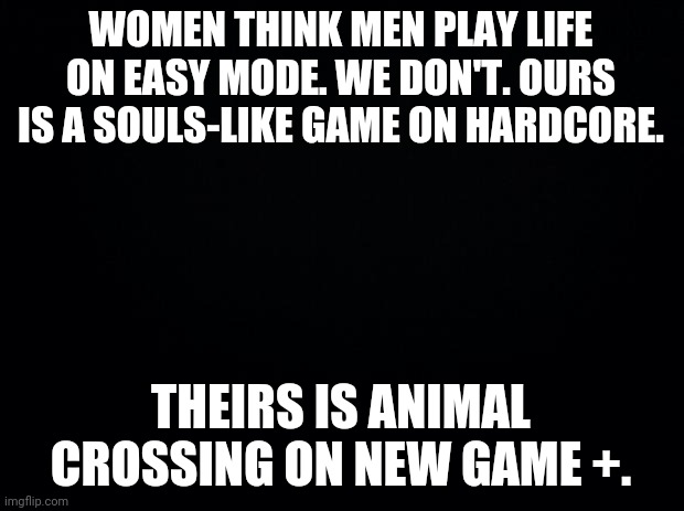 I don't know or care if Animal Crossing even HAS new game+. | WOMEN THINK MEN PLAY LIFE ON EASY MODE. WE DON'T. OURS IS A SOULS-LIKE GAME ON HARDCORE. THEIRS IS ANIMAL CROSSING ON NEW GAME +. | image tagged in black background | made w/ Imgflip meme maker