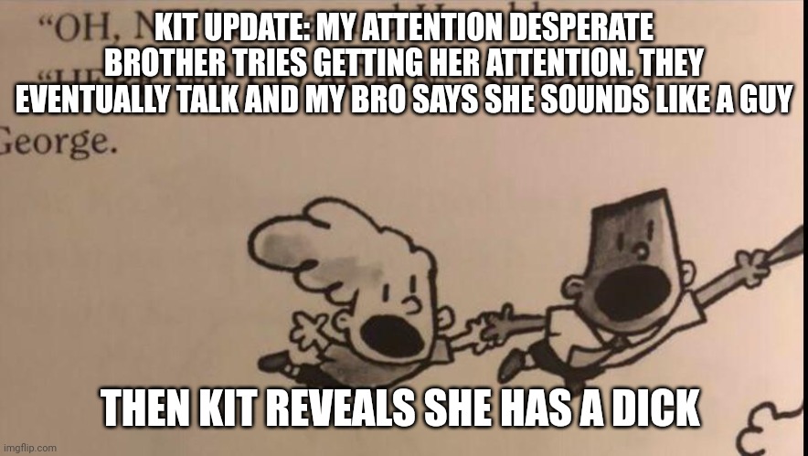 oh no here we go again | KIT UPDATE: MY ATTENTION DESPERATE BROTHER TRIES GETTING HER ATTENTION. THEY EVENTUALLY TALK AND MY BRO SAYS SHE SOUNDS LIKE A GUY; THEN KIT REVEALS SHE HAS A DICK | image tagged in oh no here we go again | made w/ Imgflip meme maker
