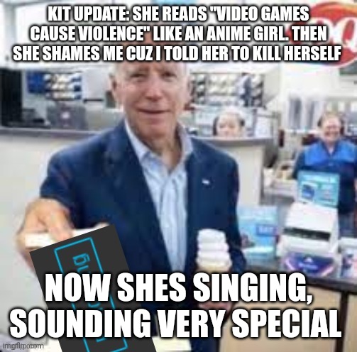 joe biden following | KIT UPDATE: SHE READS "VIDEO GAMES CAUSE VIOLENCE" LIKE AN ANIME GIRL. THEN SHE SHAMES ME CUZ I TOLD HER TO KILL HERSELF; NOW SHES SINGING, SOUNDING VERY SPECIAL | image tagged in joe biden following | made w/ Imgflip meme maker