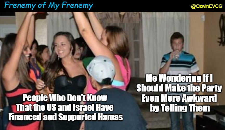 Frenemy of My Frenemy | Frenemy of My Frenemy; @OzwinEVCG; Me Wondering If I 

Should Make the Party 

Even More Awkward 

by Telling Them; People Who Don't Know 

That the US and Israel Have 

Financed and Supported Hamas | image tagged in awkward party loner,truth about hamas,truth about israel,hamas,war in palestine,state-sponsored terrorism | made w/ Imgflip meme maker
