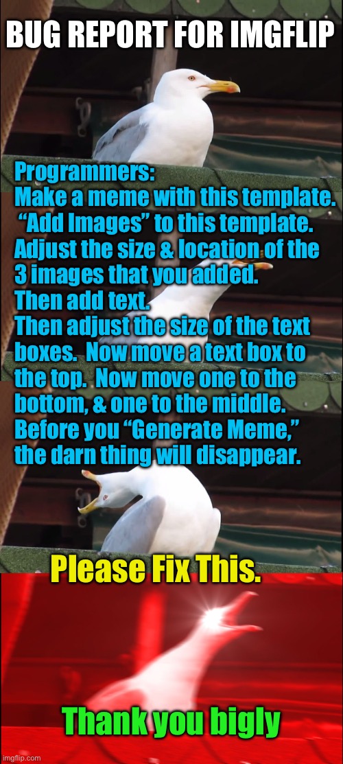 Bug Report for IMGFLIP | BUG REPORT FOR IMGFLIP; Programmers:
Make a meme with this template.
 “Add Images” to this template.

Adjust the size & location of the
3 images that you added.

Then add text.

Then adjust the size of the text
boxes.  Now move a text box to
the top.  Now move one to the
bottom, & one to the middle.
Before you “Generate Meme,”
the darn thing will disappear. Please Fix This. Thank you bigly | image tagged in memes,inhaling seagull,please fix this,it really bugs me,thank you,god bless you | made w/ Imgflip meme maker
