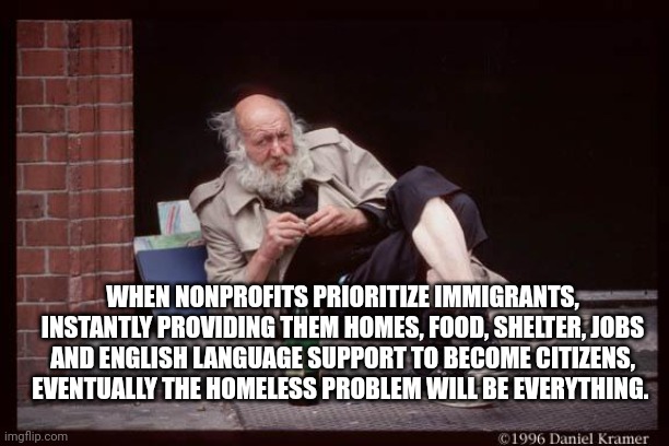 homeless man drinking | WHEN NONPROFITS PRIORITIZE IMMIGRANTS, INSTANTLY PROVIDING THEM HOMES, FOOD, SHELTER, JOBS AND ENGLISH LANGUAGE SUPPORT TO BECOME CITIZENS, EVENTUALLY THE HOMELESS PROBLEM WILL BE EVERYTHING. | image tagged in homeless man drinking | made w/ Imgflip meme maker