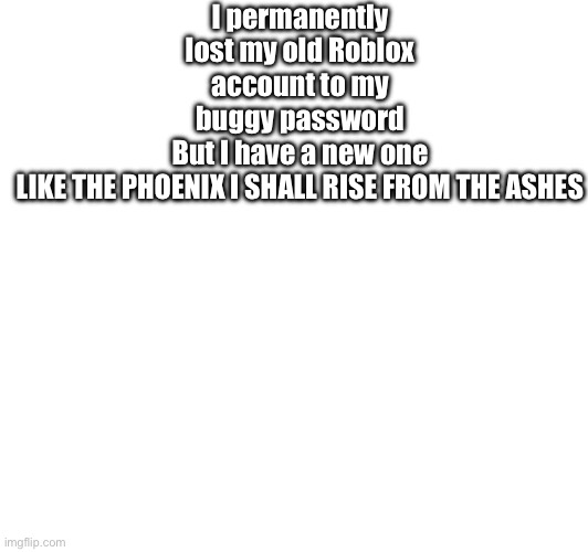 I permanently lost my old Roblox account to my buggy password
But I have a new one

LIKE THE PHOENIX I SHALL RISE FROM THE ASHES | made w/ Imgflip meme maker