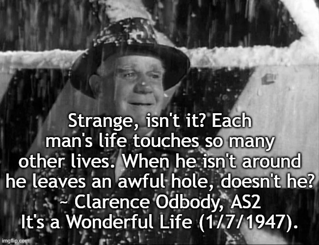 If you weren't here now | Strange, isn't it? Each man's life touches so many other lives. When he isn't around he leaves an awful hole, doesn't he?
~ Clarence Odbody, AS2
It's a Wonderful Life (1/7/1947). | image tagged in clarence oddbody,it's a wonderful life | made w/ Imgflip meme maker