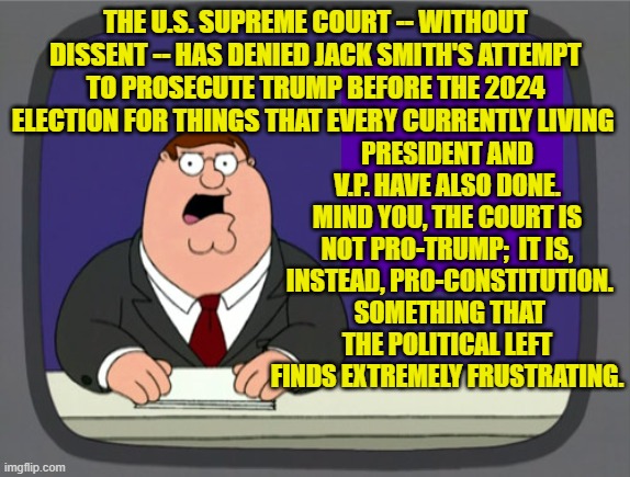 Pretty much the Political Left openly hates the United States and everything for which it stands. | PRESIDENT AND V.P. HAVE ALSO DONE. MIND YOU, THE COURT IS NOT PRO-TRUMP;  IT IS,  INSTEAD, PRO-CONSTITUTION.  SOMETHING THAT THE POLITICAL LEFT FINDS EXTREMELY FRUSTRATING. THE U.S. SUPREME COURT -- WITHOUT DISSENT -- HAS DENIED JACK SMITH'S ATTEMPT TO PROSECUTE TRUMP BEFORE THE 2024 ELECTION FOR THINGS THAT EVERY CURRENTLY LIVING | image tagged in peter griffin news | made w/ Imgflip meme maker