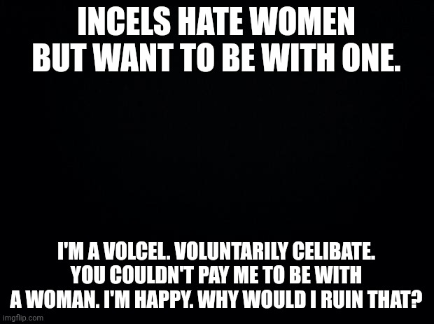 Men Going Their Own Way | INCELS HATE WOMEN BUT WANT TO BE WITH ONE. I'M A VOLCEL. VOLUNTARILY CELIBATE. YOU COULDN'T PAY ME TO BE WITH A WOMAN. I'M HAPPY. WHY WOULD I RUIN THAT? | image tagged in black background,leftists,liberals,snowflakes | made w/ Imgflip meme maker