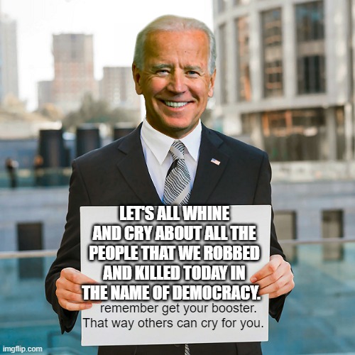 Joe Biden Blank Sign | LET'S ALL WHINE AND CRY ABOUT ALL THE PEOPLE THAT WE ROBBED AND KILLED TODAY IN THE NAME OF DEMOCRACY. remember get your booster. That way others can cry for you. | image tagged in joe biden blank sign | made w/ Imgflip meme maker