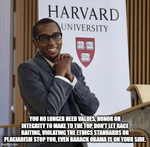 You, Harvard and Obama all deserve each other. | YOU NO LONGER NEED VALUES, HONOR OR INTEGRITY TO MAKE TO THE TOP, DON'T LET RACE BAITING, VIOLATING THE ETHICS STANDARDS OR PLAGIARISM STOP YOU, EVEN BARACK OBAMA IS ON YOUR SIDE. | image tagged in harvard president claudine gay,barack obama,you get what you pay for,plagiarism,diversity,ethics | made w/ Imgflip meme maker