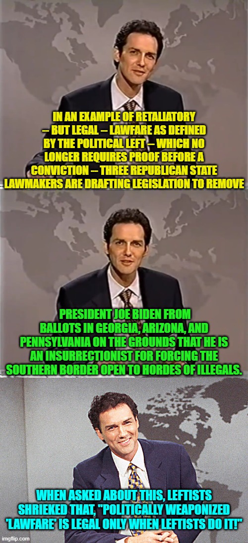 As leftists bellow, all that matters is what the law LETS you get away with doing. | IN AN EXAMPLE OF RETALIATORY -- BUT LEGAL -- LAWFARE AS DEFINED BY THE POLITICAL LEFT -- WHICH NO LONGER REQUIRES PROOF BEFORE A CONVICTION -- THREE REPUBLICAN STATE LAWMAKERS ARE DRAFTING LEGISLATION TO REMOVE; PRESIDENT JOE BIDEN FROM BALLOTS IN GEORGIA, ARIZONA, AND PENNSYLVANIA ON THE GROUNDS THAT HE IS AN INSURRECTIONIST FOR FORCING THE SOUTHERN BORDER OPEN TO HORDES OF ILLEGALS. WHEN ASKED ABOUT THIS, LEFTISTS SHRIEKED THAT, "POLITICALLY WEAPONIZED 'LAWFARE' IS LEGAL ONLY WHEN LEFTISTS DO IT!" | image tagged in weekend update with norm | made w/ Imgflip meme maker