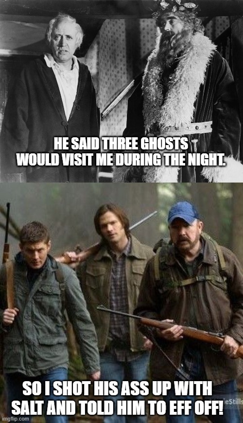 A Christmas Carol Meets Supernatural | HE SAID THREE GHOSTS WOULD VISIT ME DURING THE NIGHT. SO I SHOT HIS ASS UP WITH SALT AND TOLD HIM TO EFF OFF! | image tagged in merry christmas,christmas,supernatural,a christmas carol | made w/ Imgflip meme maker