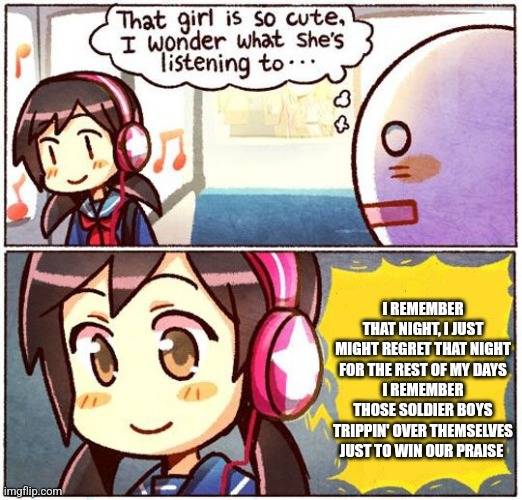 That Girl Is So Cute, I Wonder What She’s Listening To… | I REMEMBER THAT NIGHT, I JUST MIGHT REGRET THAT NIGHT FOR THE REST OF MY DAYS
I REMEMBER THOSE SOLDIER BOYS TRIPPIN' OVER THEMSELVES JUST TO WIN OUR PRAISE | image tagged in that girl is so cute i wonder what she s listening to | made w/ Imgflip meme maker