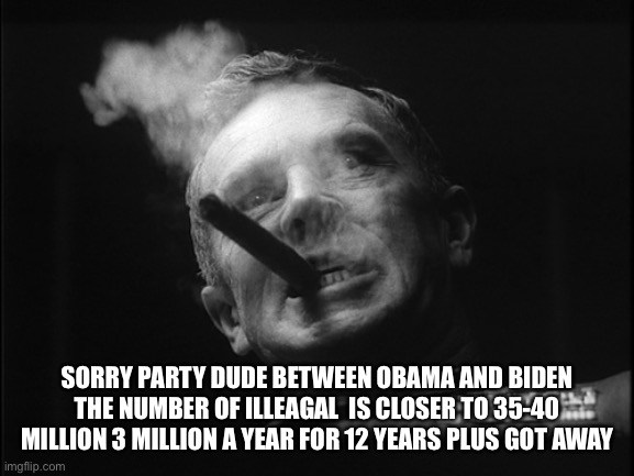 General Ripper (Dr. Strangelove) | SORRY PARTY DUDE BETWEEN OBAMA AND BIDEN THE NUMBER OF ILLEGALS  IS CLOSER TO 35-40 MILLION 3 MILLION A YEAR FOR 12 YEARS PLUS GOT AWAY | image tagged in general ripper dr strangelove | made w/ Imgflip meme maker