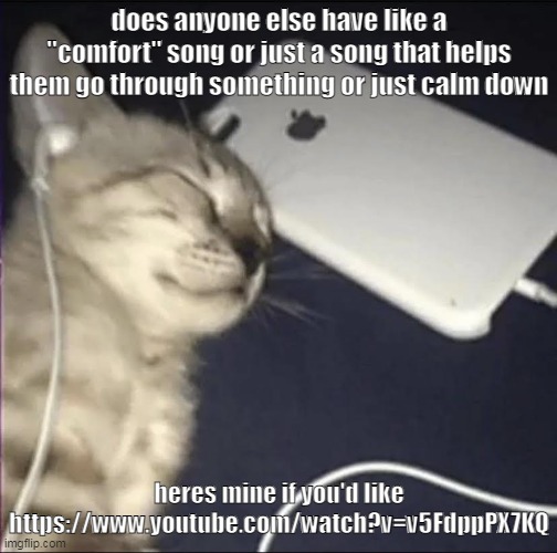 or just a song you like to listen to in repeat | does anyone else have like a "comfort" song or just a song that helps them go through something or just calm down; heres mine if you'd like https://www.youtube.com/watch?v=v5FdppPX7KQ | made w/ Imgflip meme maker
