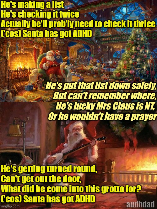 Santa has got ADHD | He's making a list
He's checking it twice
Actually he'll prob'ly need to check it thrice
('cos) Santa has got ADHD; He's put that list down safely,
But can't remember where,
He's lucky Mrs Claus is NT, 
Or he wouldn't have a prayer; He's getting turned round,
Can't get out the door, 
What did he come into this grotto for?
('cos) Santa has got ADHD; audhdad | image tagged in santa,christmas,adhd,santa claus is coming to town,memes,xmas | made w/ Imgflip meme maker