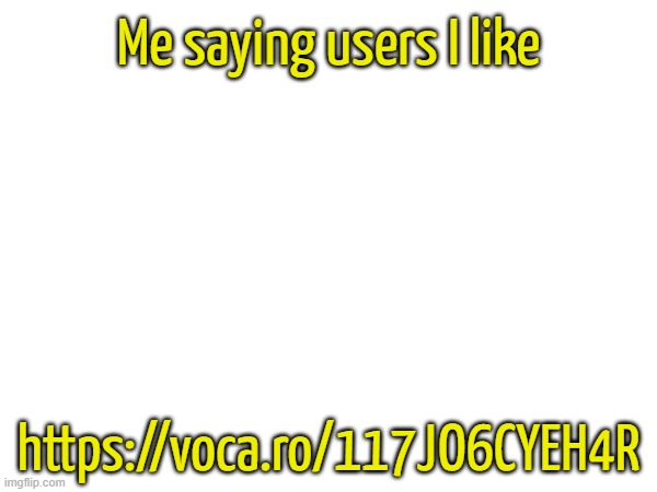 https://voca.ro/117JO6CYEH4R | Me saying users I like; https://voca.ro/117JO6CYEH4R | made w/ Imgflip meme maker