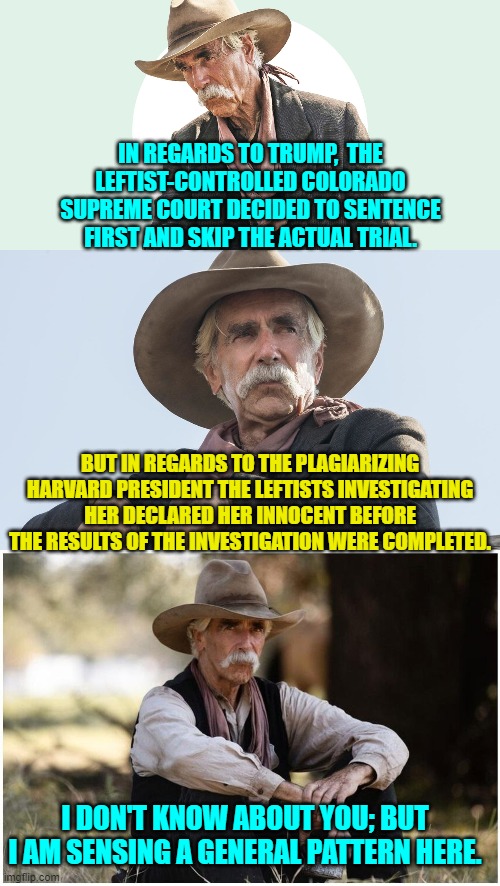 Yep . . . a general pattern of utter contempt for the actual Rule of Law. | IN REGARDS TO TRUMP,  THE LEFTIST-CONTROLLED COLORADO SUPREME COURT DECIDED TO SENTENCE FIRST AND SKIP THE ACTUAL TRIAL. BUT IN REGARDS TO THE PLAGIARIZING HARVARD PRESIDENT THE LEFTISTS INVESTIGATING HER DECLARED HER INNOCENT BEFORE THE RESULTS OF THE INVESTIGATION WERE COMPLETED. I DON'T KNOW ABOUT YOU; BUT I AM SENSING A GENERAL PATTERN HERE. | image tagged in yep | made w/ Imgflip meme maker