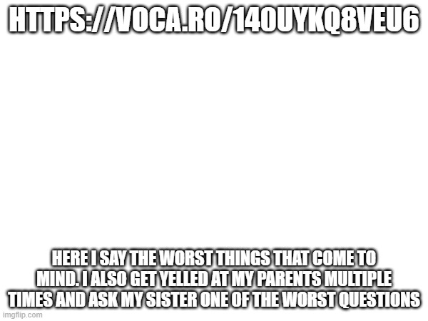 HTTPS://VOCA.RO/140UYKQ8VEU6; HERE I SAY THE WORST THINGS THAT COME TO MIND. I ALSO GET YELLED AT MY PARENTS MULTIPLE TIMES AND ASK MY SISTER ONE OF THE WORST QUESTIONS | made w/ Imgflip meme maker