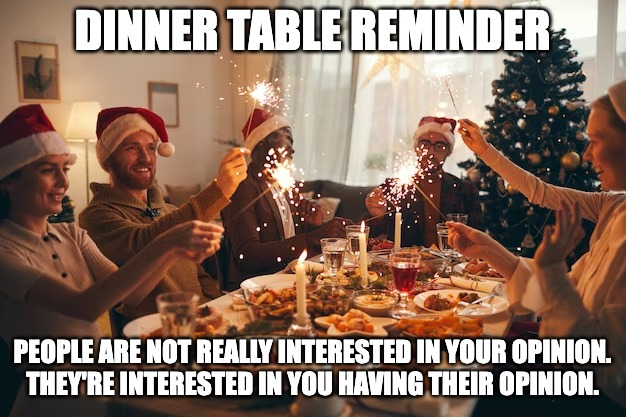 dinner | DINNER TABLE REMINDER; PEOPLE ARE NOT REALLY INTERESTED IN YOUR OPINION.
THEY'RE INTERESTED IN YOU HAVING THEIR OPINION. | image tagged in holiday | made w/ Imgflip meme maker