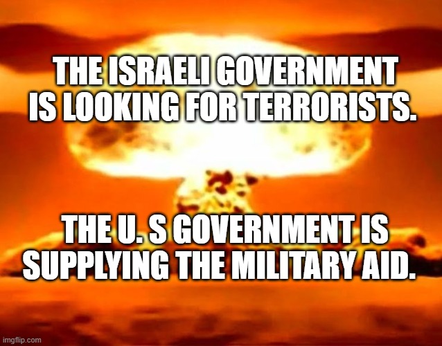 Atomic bomb | THE ISRAELI GOVERNMENT IS LOOKING FOR TERRORISTS. THE U. S GOVERNMENT IS SUPPLYING THE MILITARY AID. | image tagged in atomic bomb | made w/ Imgflip meme maker