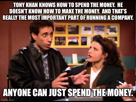 Seinfeld Reservation | TONY KHAN KNOWS HOW TO SPEND THE MONEY.  HE DOESN’T KNOW HOW TO MAKE THE MONEY.  AND THAT’S REALLY THE MOST IMPORTANT PART OF RUNNING A COMPANY. ANYONE CAN JUST SPEND THE MONEY. | image tagged in seinfeld reservation | made w/ Imgflip meme maker