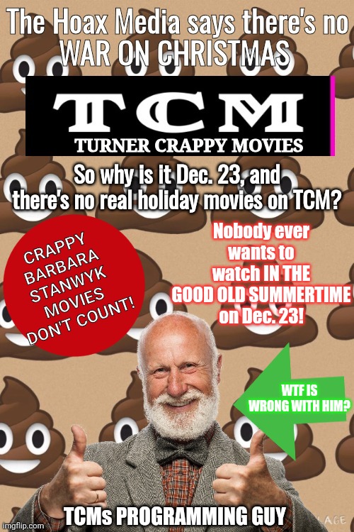 TCMs  War on Christmas | CRAPPY BARBARA STANWYK MOVIES DON'T COUNT! So why is it Dec. 23, and there's no real holiday movies on TCM? Nobody ever wants to watch IN THE GOOD OLD SUMMERTIME on Dec. 23! WTF IS WRONG WITH HIM? TCMs PROGRAMMING GUY | image tagged in holidays | made w/ Imgflip meme maker