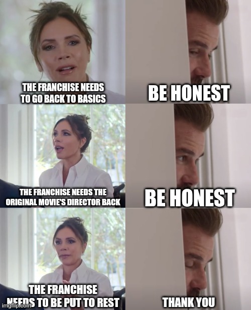 Be honest with what the franchise needs | THE FRANCHISE NEEDS TO GO BACK TO BASICS; BE HONEST; THE FRANCHISE NEEDS THE ORIGINAL MOVIE'S DIRECTOR BACK; BE HONEST; THE FRANCHISE NEEDS TO BE PUT TO REST; THANK YOU | image tagged in be honest,movies,hollywood,fandom,memes | made w/ Imgflip meme maker