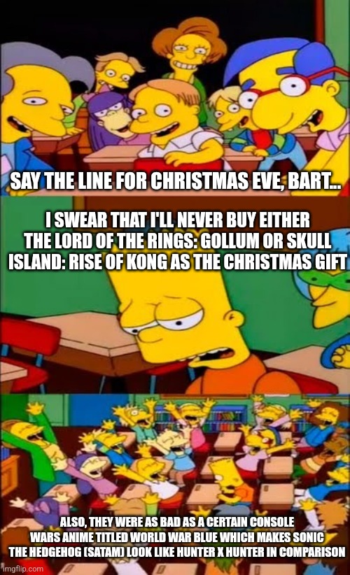 say the line bart! simpsons | SAY THE LINE FOR CHRISTMAS EVE, BART... I SWEAR THAT I'LL NEVER BUY EITHER THE LORD OF THE RINGS: GOLLUM OR SKULL ISLAND: RISE OF KONG AS THE CHRISTMAS GIFT; ALSO, THEY WERE AS BAD AS A CERTAIN CONSOLE WARS ANIME TITLED WORLD WAR BLUE WHICH MAKES SONIC THE HEDGEHOG (SATAM) LOOK LIKE HUNTER X HUNTER IN COMPARISON | image tagged in say the line bart simpsons,christmas,gollum,lord of the rings,king kong | made w/ Imgflip meme maker