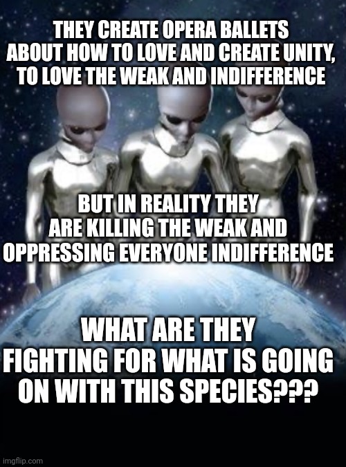 Aliens looking at earth | THEY CREATE OPERA BALLETS ABOUT HOW TO LOVE AND CREATE UNITY, TO LOVE THE WEAK AND INDIFFERENCE; BUT IN REALITY THEY ARE KILLING THE WEAK AND OPPRESSING EVERYONE INDIFFERENCE; WHAT ARE THEY FIGHTING FOR WHAT IS GOING ON WITH THIS SPECIES??? | image tagged in aliens look down on earth | made w/ Imgflip meme maker