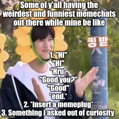 My memechats are literally business purposes | 1. "Hi"
"Hi"
"Hru"
"Good you?"
"Good"
*end.*
2. *insert a memeplug*
3. Something I asked out of curiosity; Some of y'all having the weirdest and funniest memechats out there while mine be like | made w/ Imgflip meme maker