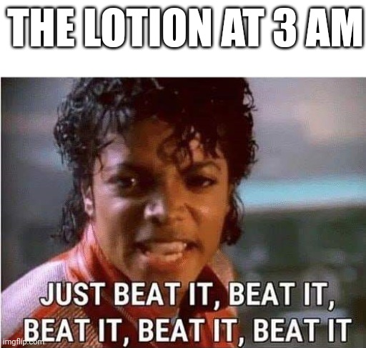 yes | THE LOTION AT 3 AM | image tagged in just beat it beat it | made w/ Imgflip meme maker