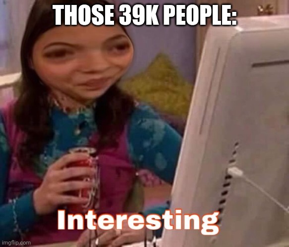 intresting | THOSE 39K PEOPLE: | image tagged in intresting | made w/ Imgflip meme maker