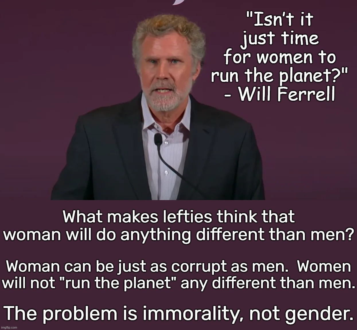 When society is in rapid decline, it is just plain absurd to blame gender. | "Isn’t it just time for women to run the planet?"
- Will Ferrell; What makes lefties think that woman will do anything different than men? Woman can be just as corrupt as men.  Women will not "run the planet" any different than men. The problem is immorality, not gender. | image tagged in men are not the problem,women are not the solution,morality and freedom are the only solution | made w/ Imgflip meme maker