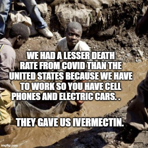 Congo Child Miners | WE HAD A LESSER DEATH RATE FROM COVID THAN THE UNITED STATES BECAUSE WE HAVE TO WORK SO YOU HAVE CELL PHONES AND ELECTRIC CARS. . THEY GAVE US IVERMECTIN. | image tagged in congo child miners | made w/ Imgflip meme maker