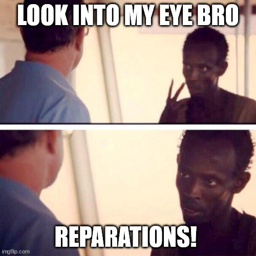 Reparations Bro | LOOK INTO MY EYE BRO; REPARATIONS! | image tagged in memes,captain phillips - i'm the captain now,reparations,bro,africa | made w/ Imgflip meme maker