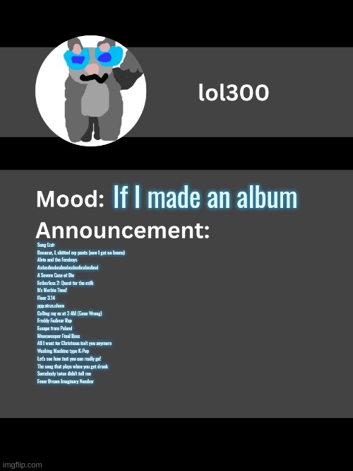 Lol300 announcement template v4 | If I made an album; Song List:

Because, I, shitted my pants (now I got no beans)
Alvin and the Femboys
Asdasdasdasdasdasdasdasdasdasd
A Severe Case of Die
Fatherless 2: Quest for the milk
It's Morbin Time!
Floor 3.14
ppp.virus.chom
Calling my ex at 3 AM (Gone Wrong)
Freddy Fazbear Rap
Escape from Poland
Minesweeper Final Boss
All I want for Christmas isn't you anymore
Washing Machine type K-Pop
Let's see how fast you can really go!
The song that plays when you get drunk
Somebody twice didn't tell me
Fever Dream Imaginary Number | image tagged in lol300 announcement template v4 thanks conehead | made w/ Imgflip meme maker