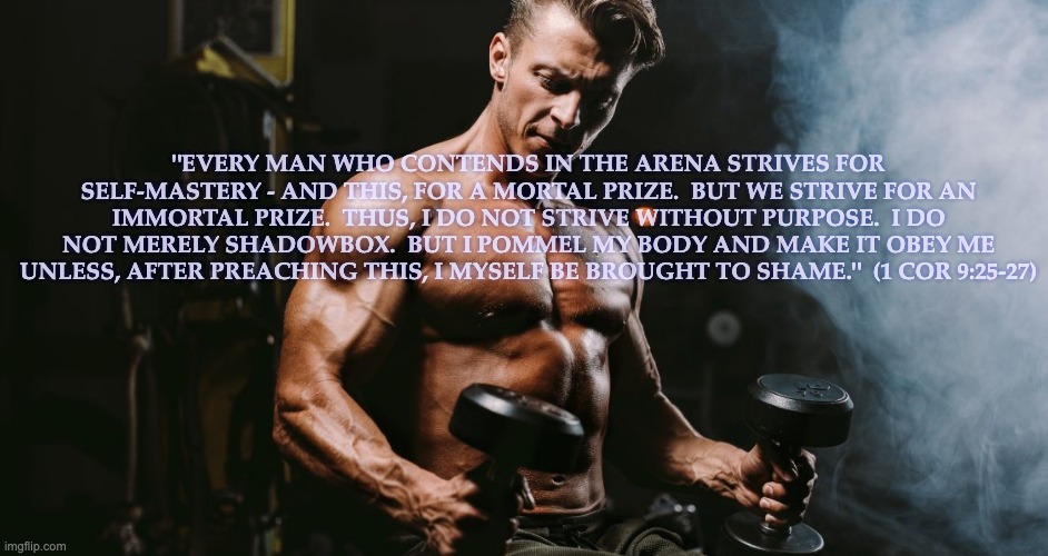 "EVERY MAN WHO CONTENDS IN THE ARENA STRIVES FOR SELF-MASTERY - AND THIS, FOR A MORTAL PRIZE.  BUT WE STRIVE FOR AN IMMORTAL PRIZE.  THUS, I DO NOT STRIVE WITHOUT PURPOSE.  I DO NOT MERELY SHADOWBOX.  BUT I POMMEL MY BODY AND MAKE IT OBEY ME UNLESS, AFTER PREACHING THIS, I MYSELF BE BROUGHT TO SHAME."  (1 COR 9:25-27) | made w/ Imgflip meme maker