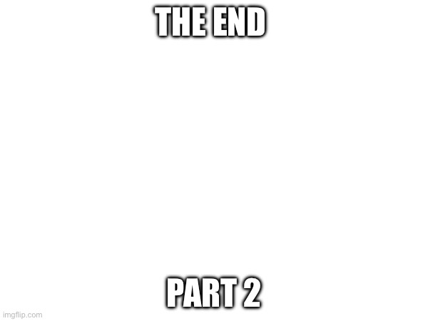 It’s almost the end… | THE END; PART 2 | made w/ Imgflip meme maker