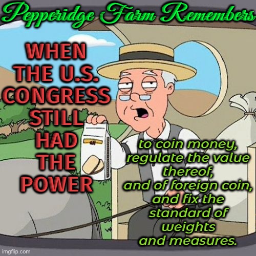 Pepperidge Farm Remembers when the U.S. Congress still had the power to coin money | Pepperidge Farm Remembers; WHEN
THE U.S.
CONGRESS
STILL
HAD
THE
POWER; to coin money,
regulate the value
thereof,
and of foreign coin,
and fix the
standard of
weights
and measures. | image tagged in memes,pepperidge farm remembers,federal reserve,money money,congress,politics lol | made w/ Imgflip meme maker