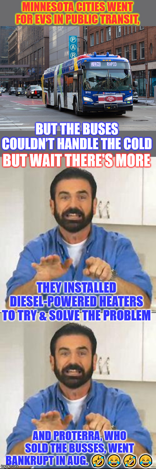 Another green new deal scam "success" | MINNESOTA CITIES WENT FOR EVS IN PUBLIC TRANSIT, BUT THE BUSES COULDN’T HANDLE THE COLD; BUT WAIT THERE'S MORE; THEY INSTALLED DIESEL-POWERED HEATERS TO TRY & SOLVE THE PROBLEM; AND PROTERRA, WHO SOLD THE BUSSES, WENT BANKRUPT IN AUG. 🤣😂🤣😂 | image tagged in but wait there's more,green deal scam,climate change bs,electric busses | made w/ Imgflip meme maker