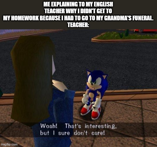 woah that's interesting but i sure dont care | ME EXPLAINING TO MY ENGLISH TEACHER WHY I DIDN'T GET TO MY HOMEWORK BECAUSE I HAD TO GO TO MY GRANDMA'S FUNERAL.
TEACHER: | image tagged in woah that's interesting but i sure dont care | made w/ Imgflip meme maker