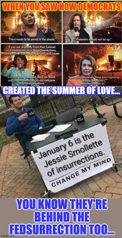 If they had nothing to hide they wouldn't have run a show trial... | WHEN YOU SAW HOW DEMOCRATS; CREATED THE SUMMER OF LOVE... YOU KNOW THEY'RE BEHIND THE FEDSURRECTION TOO... | image tagged in democrats,behind,jan 6,fedsurrection | made w/ Imgflip meme maker