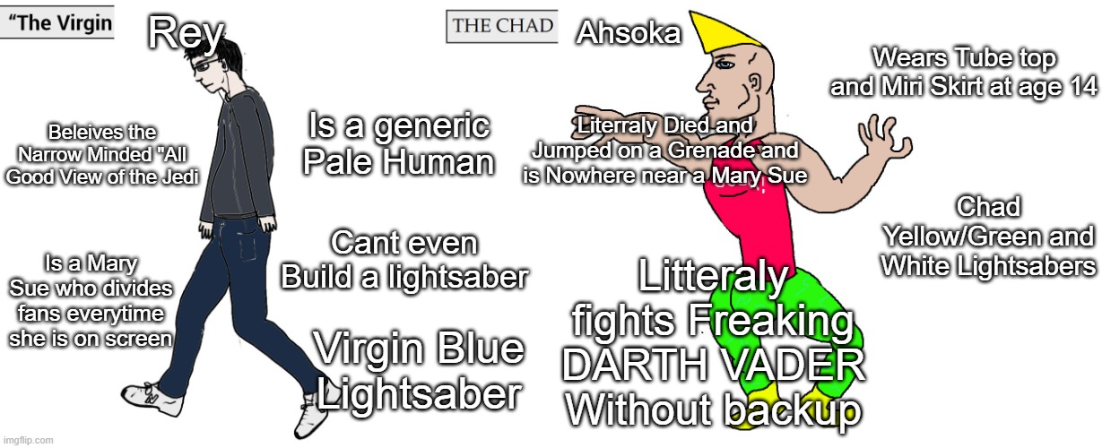 The Virgin Rey vs The Chad Ahsoka | Rey; Ahsoka; Wears Tube top and Miri Skirt at age 14; Is a generic Pale Human; Literraly Died and Jumped on a Grenade and is Nowhere near a Mary Sue; Beleives the Narrow Minded "All Good View of the Jedi; Chad Yellow/Green and White Lightsabers; Cant even Build a lightsaber; Litteraly fights Freaking DARTH VADER Without backup; Is a Mary Sue who divides fans everytime she is on screen; Virgin Blue Lightsaber | image tagged in virgin and chad,memes,funny,so true | made w/ Imgflip meme maker